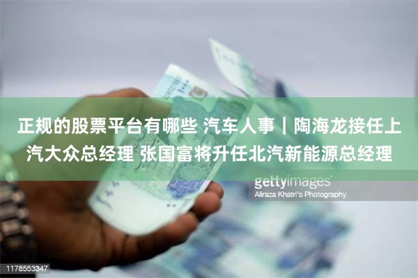 正规的股票平台有哪些 汽车人事｜陶海龙接任上汽大众总经理 张国富将升任北汽新能源总经理