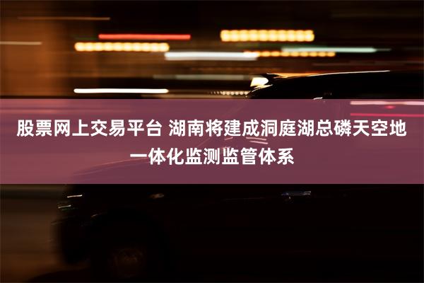 股票网上交易平台 湖南将建成洞庭湖总磷天空地一体化监测监管体系