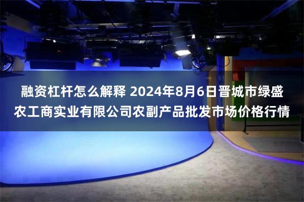融资杠杆怎么解释 2024年8月6日晋城市绿盛农工商实业有限公司农副产品批发市场价格行情