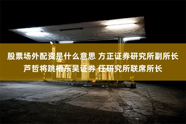 股票场外配资是什么意思 方正证券研究所副所长芦哲将跳槽东吴证券 任研究所联席所长