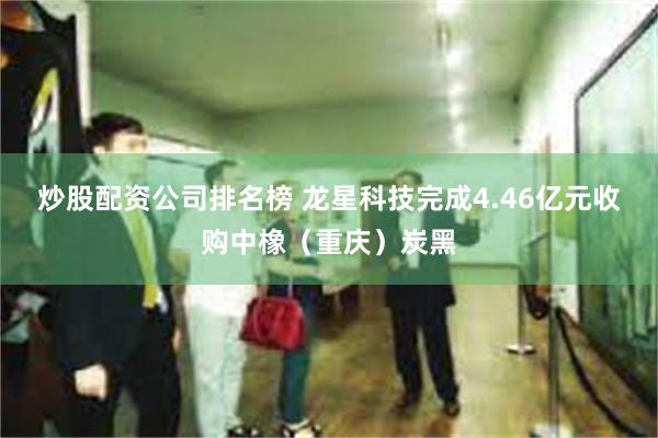 炒股配资公司排名榜 龙星科技完成4.46亿元收购中橡（重庆）炭黑
