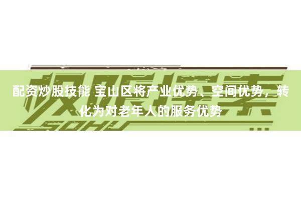 配资炒股技能 宝山区将产业优势、空间优势，转化为对老年人的服务优势