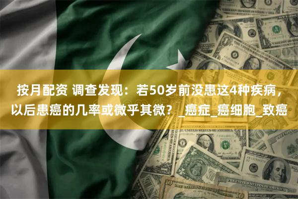 按月配资 调查发现：若50岁前没患这4种疾病，以后患癌的几率或微乎其微？_癌症_癌细胞_致癌