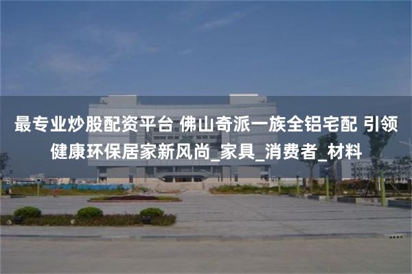 最专业炒股配资平台 佛山奇派一族全铝宅配 引领健康环保居家新风尚_家具_消费者_材料