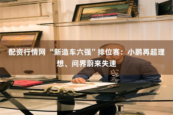 配资行情网 “新造车六强”排位赛：小鹏再超理想、问界蔚来失速