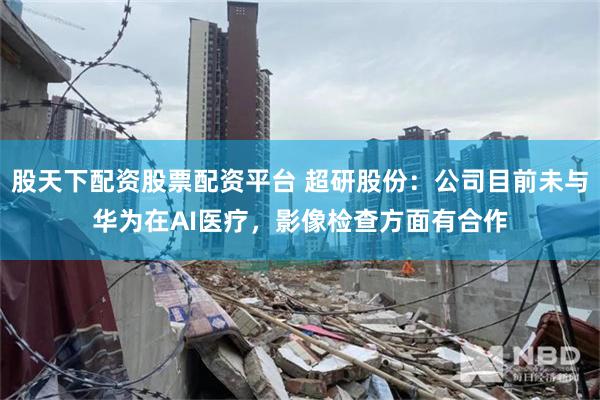 股天下配资股票配资平台 超研股份：公司目前未与华为在AI医疗，影像检查方面有合作