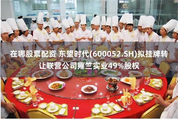 在哪股票配资 东望时代(600052.SH)拟挂牌转让联营公司雍竺实业49%股权