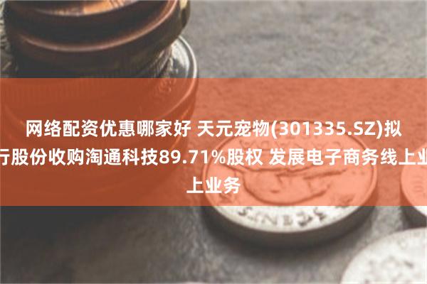 网络配资优惠哪家好 天元宠物(301335.SZ)拟发行股份收购淘通科技89.71%股权 发展电子商务线上业务