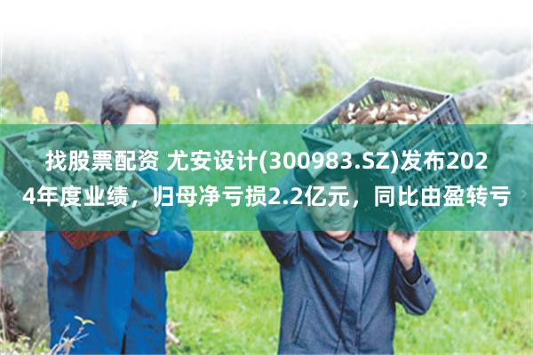 找股票配资 尤安设计(300983.SZ)发布2024年度业绩，归母净亏损2.2亿元，同比由盈转亏
