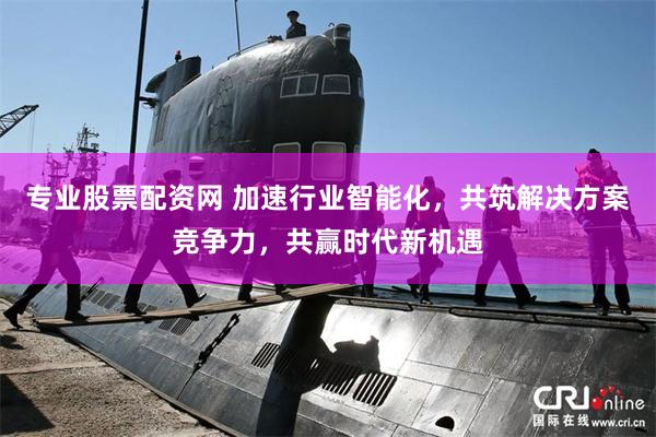 专业股票配资网 加速行业智能化，共筑解决方案竞争力，共赢时代新机遇