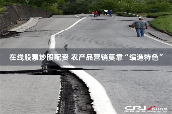在线股票炒股配资 农产品营销莫靠“编造特色”