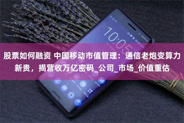 股票如何融资 中国移动市值管理：通信老炮变算力新贵，揭营收万亿密码_公司_市场_价值重估