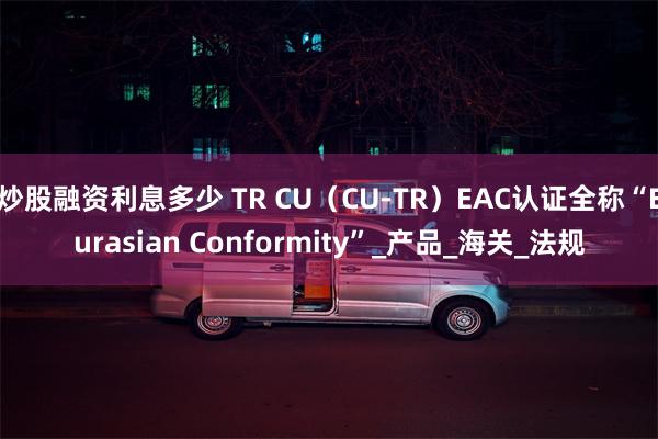 炒股融资利息多少 TR CU（CU-TR）EAC认证全称“Eurasian Conformity”_产品_海关_法规