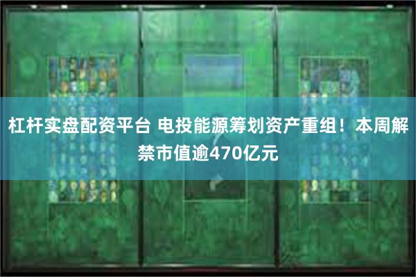 杠杆实盘配资平台 电投能源筹划资产重组！本周解禁市值逾470亿元
