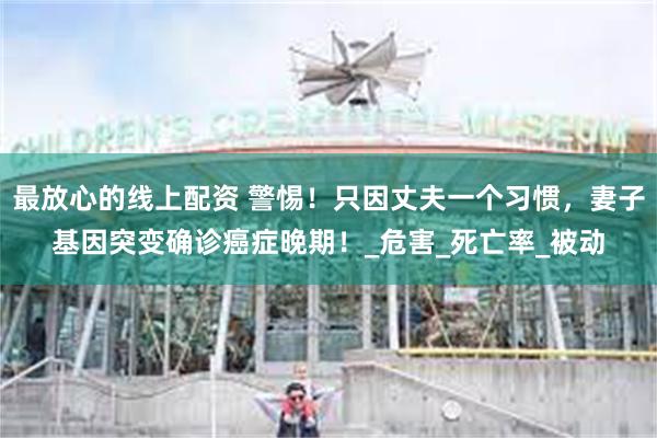 最放心的线上配资 警惕！只因丈夫一个习惯，妻子基因突变确诊癌症晚期！_危害_死亡率_被动
