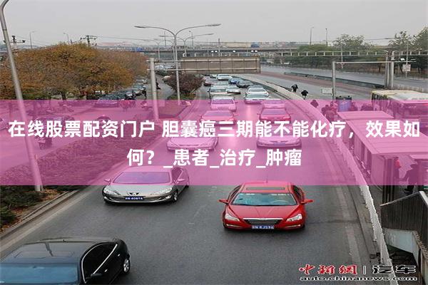 在线股票配资门户 胆囊癌三期能不能化疗，效果如何？_患者_治疗_肿瘤