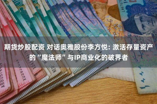 期货炒股配资 对话奥雅股份李方悦: 激活存量资产的“魔法师”与IP商业化的破界者