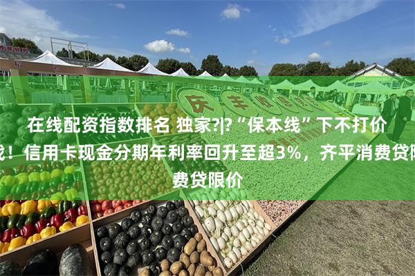 在线配资指数排名 独家?|?“保本线”下不打价格战！信用卡现金分期年利率回升至超3%，齐平消费贷限价