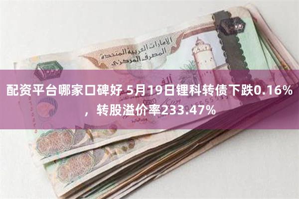 配资平台哪家口碑好 5月19日锂科转债下跌0.16%，转股溢价率233.47%