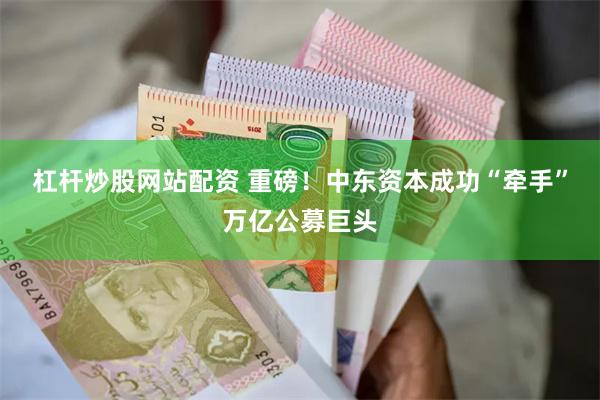 杠杆炒股网站配资 重磅！中东资本成功“牵手”万亿公募巨头