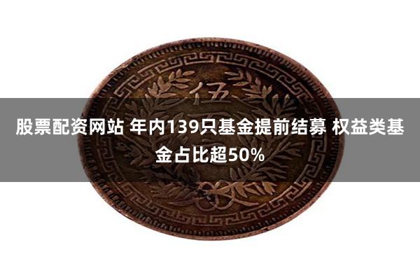 股票配资网站 年内139只基金提前结募 权益类基金占比超50%