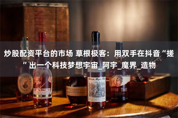 炒股配资平台的市场 草根极客：用双手在抖音“搓”出一个科技梦想宇宙_阿宇_魔界_造物