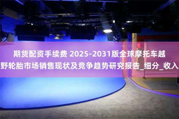 期货配资手续费 2025-2031版全球摩托车越野轮胎市场销售现状及竞争趋势研究报告_细分_收入