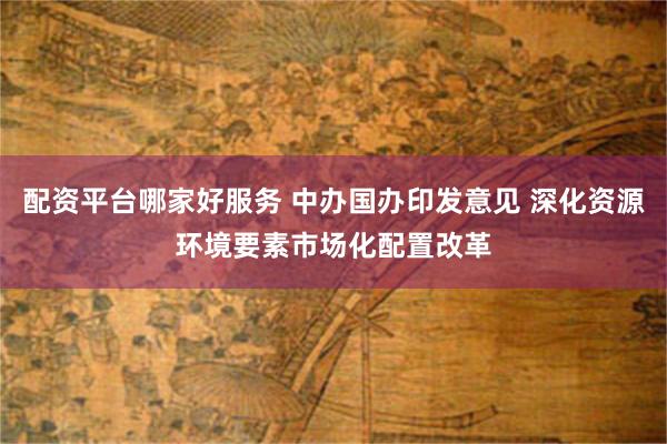 配资平台哪家好服务 中办国办印发意见 深化资源环境要素市场化配置改革