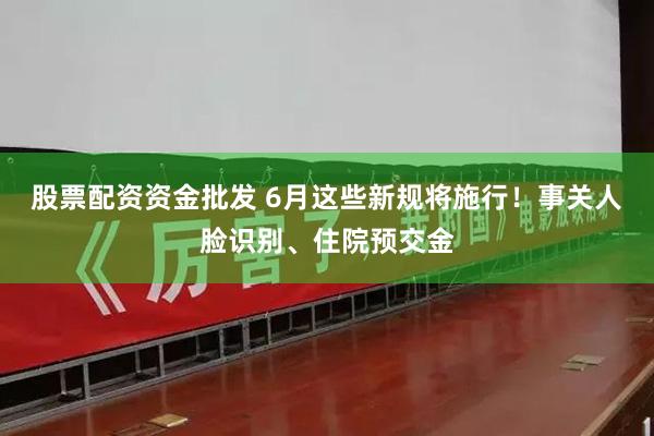 股票配资资金批发 6月这些新规将施行！事关人脸识别、住院预交金