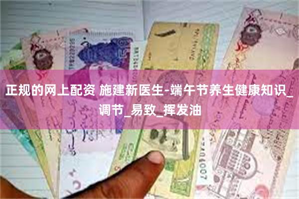 正规的网上配资 施建新医生-端午节养生健康知识_调节_易致_挥发油