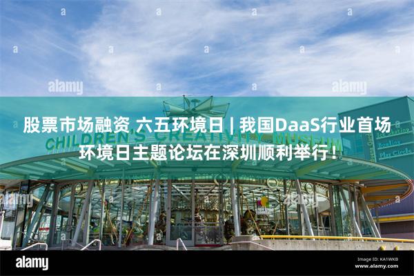 股票市场融资 六五环境日 | 我国DaaS行业首场环境日主题论坛在深圳顺利举行！