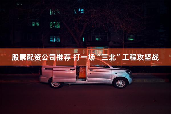 股票配资公司推荐 打一场“三北”工程攻坚战