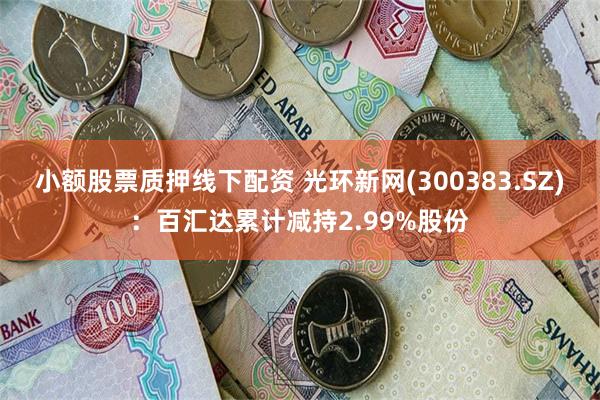 小额股票质押线下配资 光环新网(300383.SZ)：百汇达累计减持2.99%股份
