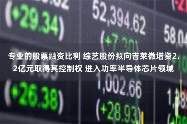 专业的股票融资比利 综艺股份拟向吉莱微增资2.2亿元取得其控制权 进入功率半导体芯片领域