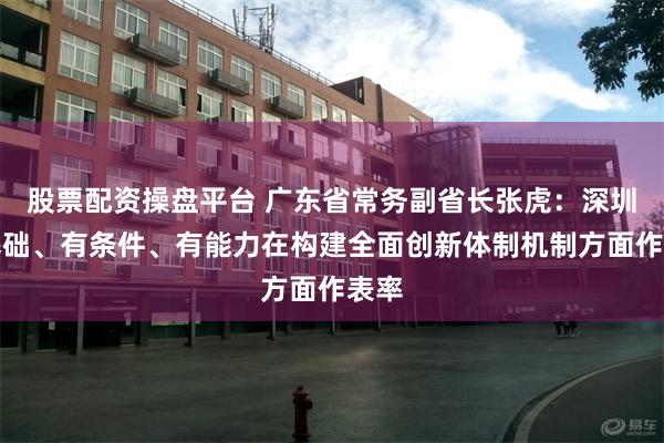 股票配资操盘平台 广东省常务副省长张虎：深圳有基础、有条件、有能力在构建全面创新体制机制方面作表率