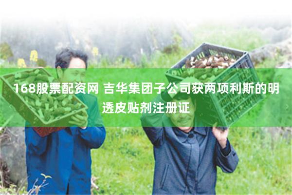 168股票配资网 吉华集团子公司获两项利斯的明透皮贴剂注册证