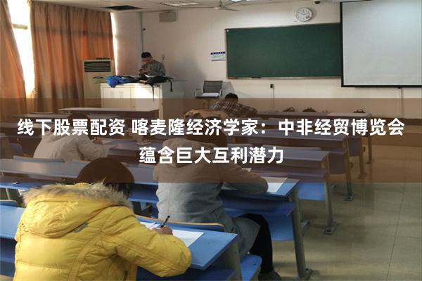 线下股票配资 喀麦隆经济学家：中非经贸博览会蕴含巨大互利潜力