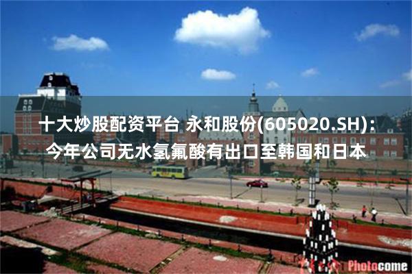 十大炒股配资平台 永和股份(605020.SH)：今年公司无水氢氟酸有出口至韩国和日本