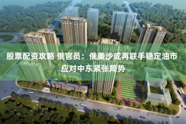 股票配资攻略 俄官员：俄美沙或再联手稳定油市 应对中东紧张局势
