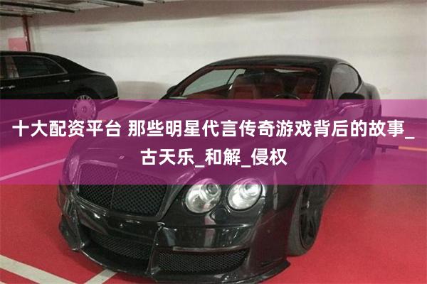 十大配资平台 那些明星代言传奇游戏背后的故事_古天乐_和解_侵权