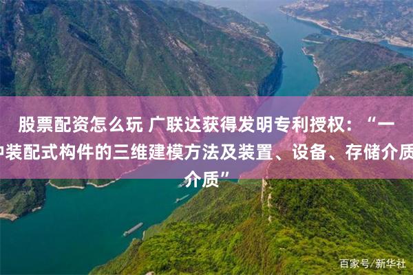 股票配资怎么玩 广联达获得发明专利授权：“一种装配式构件的三维建模方法及装置、设备、存储介质”