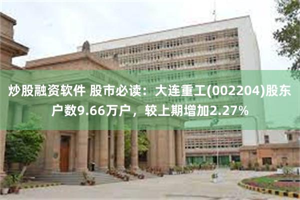炒股融资软件 股市必读：大连重工(002204)股东户数9.66万户，较上期增加2.27%