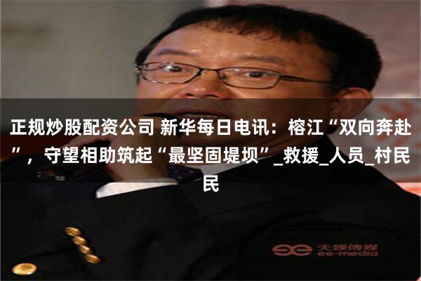 正规炒股配资公司 新华每日电讯：榕江“双向奔赴”，守望相助筑起“最坚固堤坝”_救援_人员_村民
