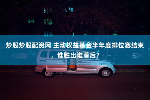 炒股炒股配资网 主动权益基金半年度排位赛结束，谁胜出谁落后？