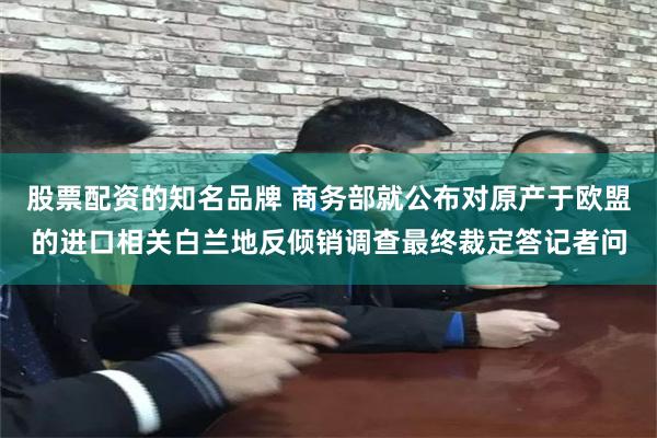 股票配资的知名品牌 商务部就公布对原产于欧盟的进口相关白兰地反倾销调查最终裁定答记者问