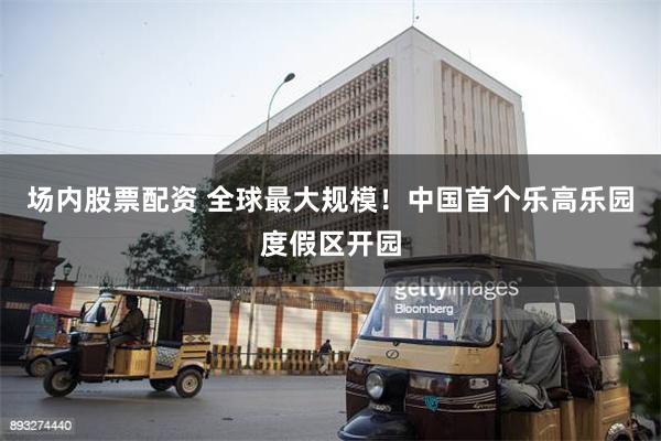 场内股票配资 全球最大规模！中国首个乐高乐园度假区开园
