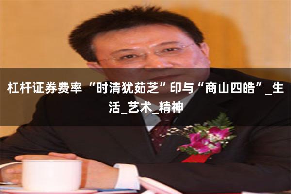 杠杆证券费率 “时清犹茹芝”印与“商山四皓”_生活_艺术_精神