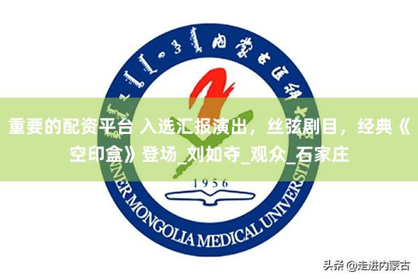 重要的配资平台 入选汇报演出，丝弦剧目，经典《空印盒》登场_刘如夺_观众_石家庄