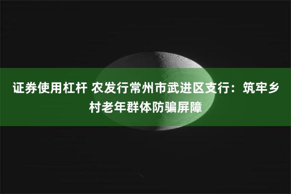 证券使用杠杆 农发行常州市武进区支行：筑牢乡村老年群体防骗屏障