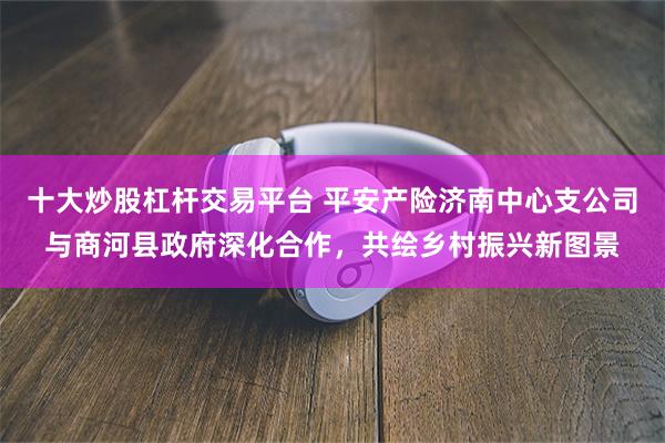 十大炒股杠杆交易平台 平安产险济南中心支公司与商河县政府深化合作，共绘乡村振兴新图景